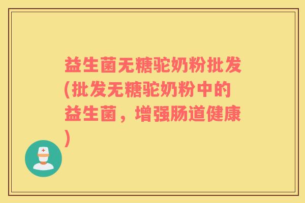 益生菌无糖驼奶粉批发(批发无糖驼奶粉中的益生菌，增强肠道健康)