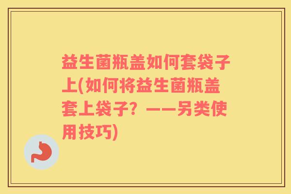 益生菌瓶盖如何套袋子上(如何将益生菌瓶盖套上袋子？——另类使用技巧)