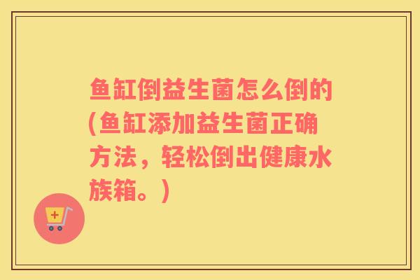 鱼缸倒益生菌怎么倒的(鱼缸添加益生菌正确方法，轻松倒出健康水族箱。)