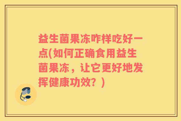 益生菌果冻咋样吃好一点(如何正确食用益生菌果冻，让它更好地发挥健康功效？)