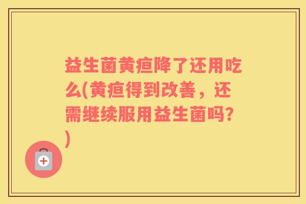 益生菌黄疸降了还用吃么(黄疸得到改善，还需继续服用益生菌吗？)