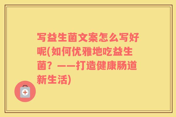 写益生菌文案怎么写好呢(如何优雅地吃益生菌？——打造健康肠道新生活)