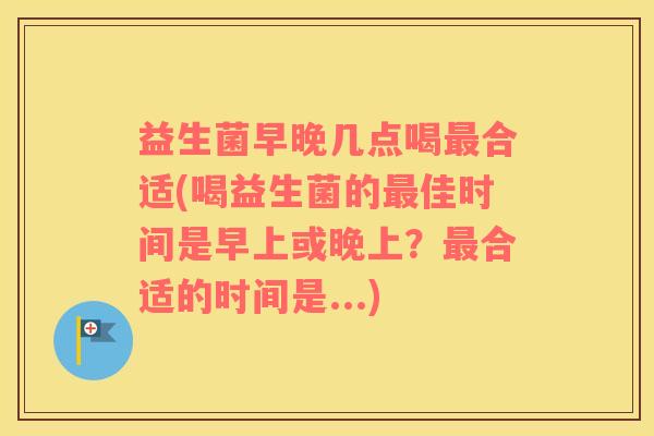 益生菌早晚几点喝合适(喝益生菌的佳时间是早上或晚上？合适的时间是...)