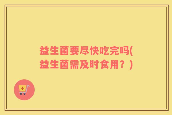 益生菌要尽快吃完吗(益生菌需及时食用？)