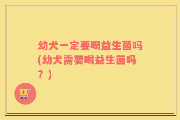 幼犬一定要喝益生菌吗(幼犬需要喝益生菌吗？)