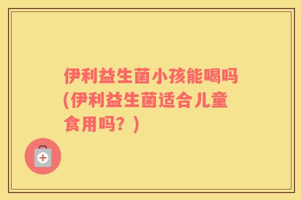 伊利益生菌小孩能喝吗(伊利益生菌适合儿童食用吗？)