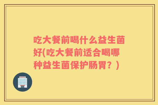 吃大餐前喝什么益生菌好(吃大餐前适合喝哪种益生菌保护肠胃?) 吃大餐前喝什么益生菌好(吃大餐前适合喝哪种益生菌保护肠胃?)