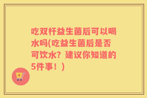 吃双杆益生菌后可以喝水吗(吃益生菌后是否可饮水？建议你知道的5件事！)