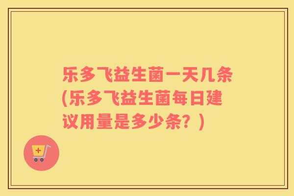 乐多飞益生菌一天几条(乐多飞益生菌每日建议用量是多少条？)