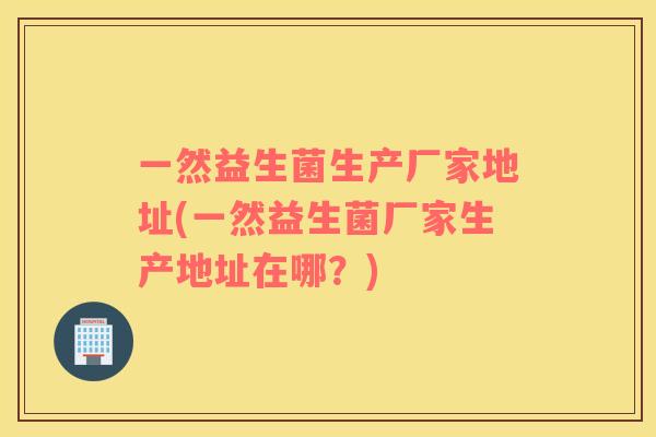 一然益生菌生产厂家地址(一然益生菌厂家生产地址在哪？)