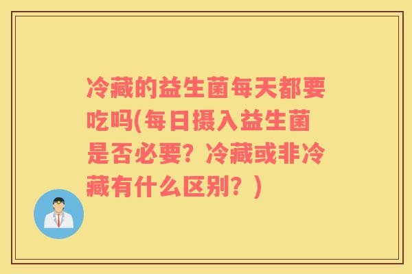 冷藏的益生菌每天都要吃吗(每日摄入益生菌是否必要？冷藏或非冷藏有什么区别？)