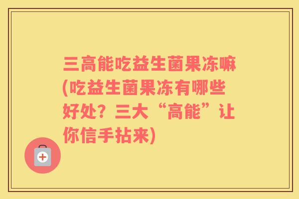 能吃益生菌果冻嘛(吃益生菌果冻有哪些好处？三大“高能”让你信手拈来)