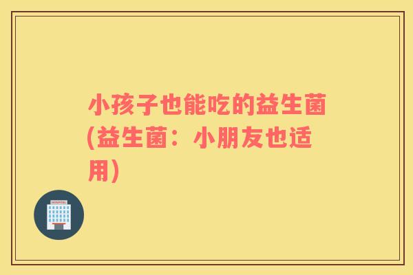 小孩子也能吃的益生菌(益生菌：小朋友也适用)