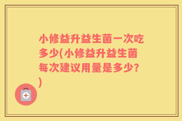 小修益升益生菌一次吃多少(小修益升益生菌每次建议用量是多少？)