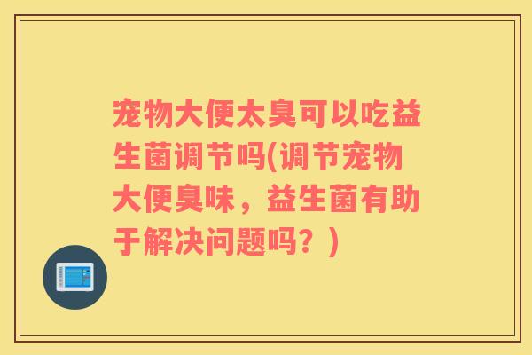 宠物大便太臭可以吃益生菌调节吗(调节宠物大便臭味，益生菌有助于解决问题吗？)