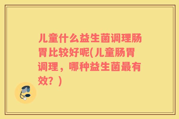 儿童什么益生菌调理肠胃比较好呢(儿童肠胃调理，哪种益生菌有效？)