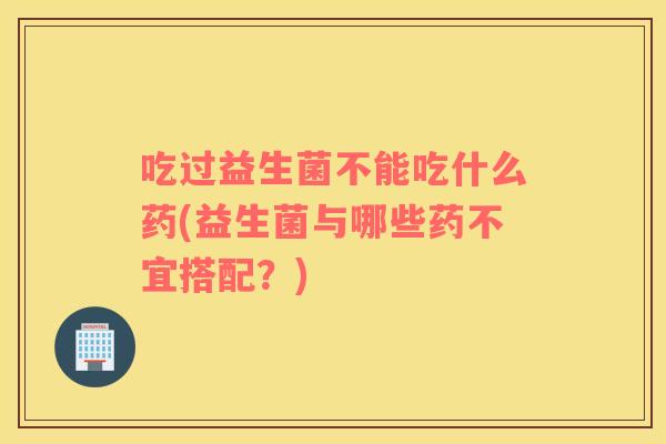 吃过益生菌不能吃什么药(益生菌与哪些药不宜搭配？)