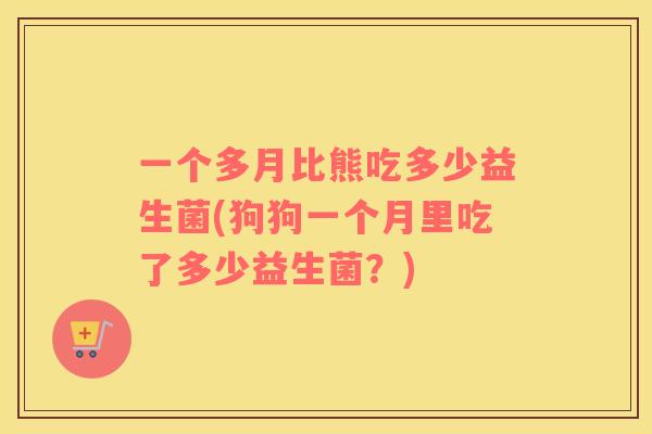 一个多月比熊吃多少益生菌(狗狗一个月里吃了多少益生菌?) 一个多月比熊吃多少益生菌(狗狗一个月里吃了多少益生菌?)