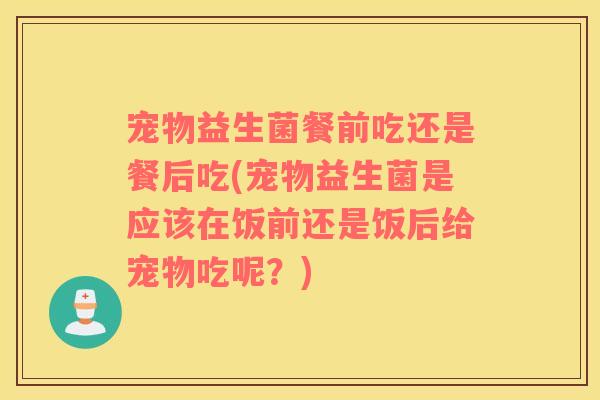 宠物益生菌餐前吃还是餐后吃(宠物益生菌是应该在饭前还是饭后给宠物吃呢?) 宠物益生菌餐前吃还是餐后吃(宠物益生菌是应该在饭前还是饭后给宠物吃呢?)