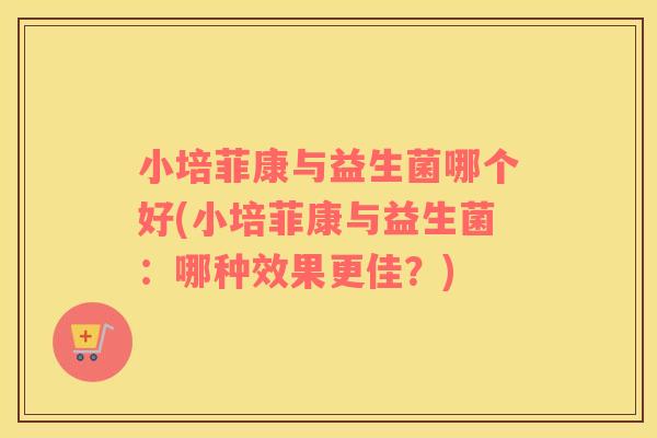 小培菲康与益生菌哪个好(小培菲康与益生菌：哪种效果更佳？)