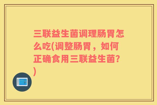 三联益生菌调理肠胃怎么吃(调整肠胃，如何正确食用三联益生菌？)