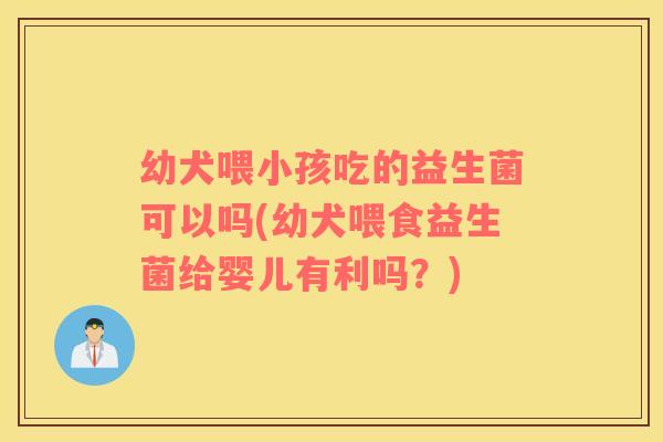 幼犬喂小孩吃的益生菌可以吗(幼犬喂食益生菌给婴儿有利吗？)