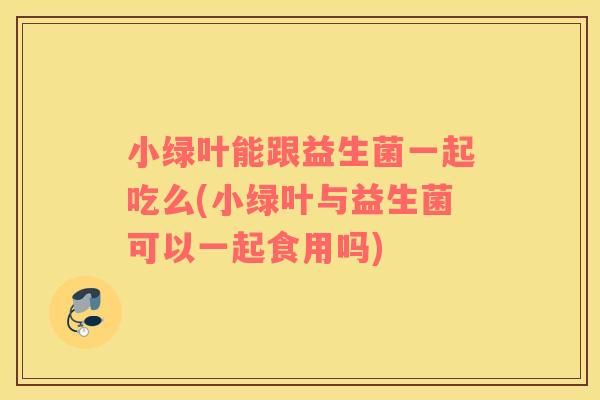 小绿叶能跟益生菌一起吃么(小绿叶与益生菌可以一起食用吗)