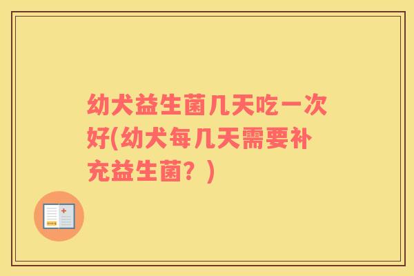 幼犬益生菌几天吃一次好(幼犬每几天需要补充益生菌？)
