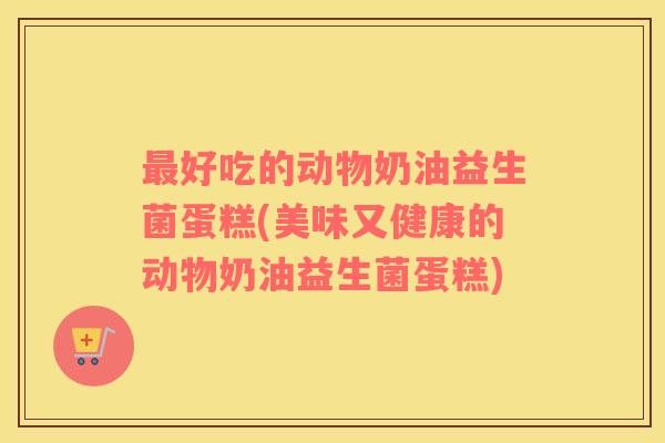 好吃的动物奶油益生菌蛋糕(美味又健康的动物奶油益生菌蛋糕)