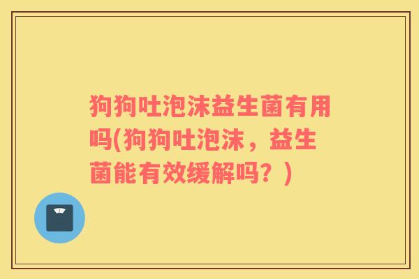 狗狗吐泡沫益生菌有用吗(狗狗吐泡沫，益生菌能有效缓解吗？)