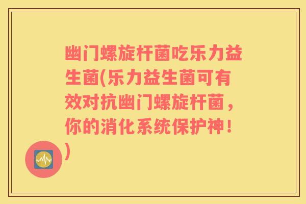 幽门螺旋杆菌吃乐力益生菌(乐力益生菌可有效对抗幽门螺旋杆菌，你的消化系统保护神！)