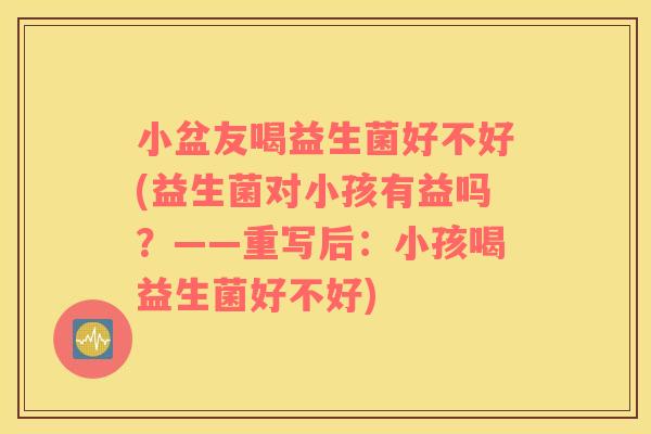 小盆友喝益生菌好不好(益生菌对小孩有益吗？——重写后：小孩喝益生菌好不好)