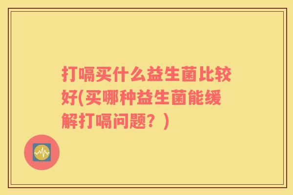 打嗝买什么益生菌比较好(买哪种益生菌能缓解打嗝问题？)