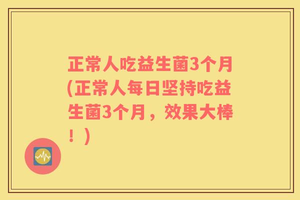 正常人吃益生菌3个月(正常人每日坚持吃益生菌3个月，效果大棒！)