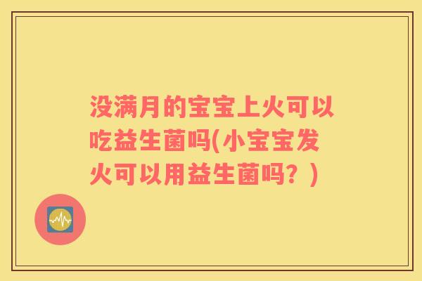 没满月的宝宝上火可以吃益生菌吗(小宝宝发火可以用益生菌吗？)