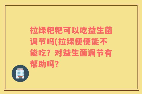 拉绿粑粑可以吃益生菌调节吗(拉绿便便能不能吃？对益生菌调节有帮助吗？