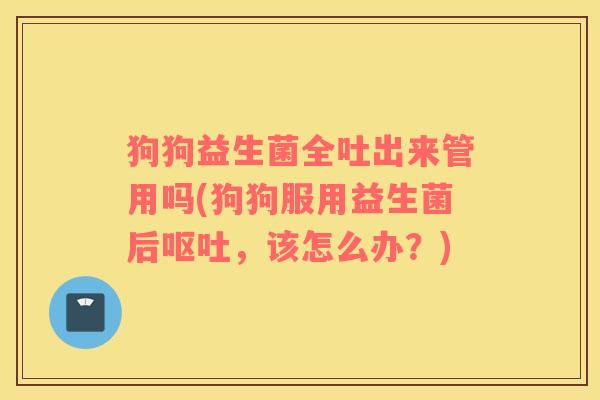 狗狗益生菌全吐出来管用吗(狗狗服用益生菌后,该怎么办?) 狗狗益生菌全吐出来管用吗(狗狗服用益生菌后,该怎么办?)