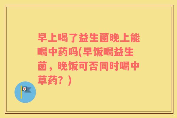 早上喝了益生菌晚上能喝吗(早饭喝益生菌，晚饭可否同时喝中草药？)