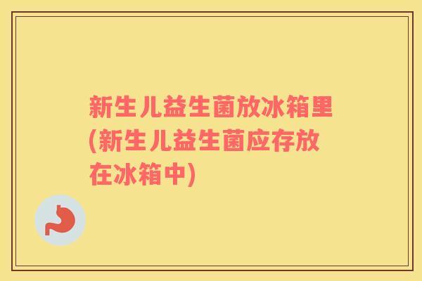 新生儿益生菌放冰箱里(新生儿益生菌应存放在冰箱中)