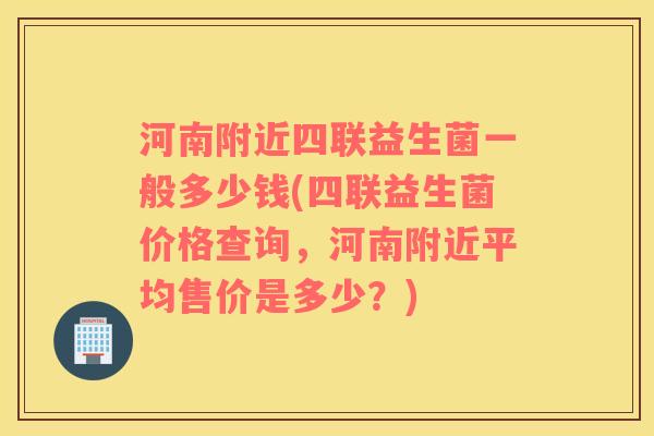 河南附近四联益生菌一般多少钱(四联益生菌价格查询，河南附近平均售价是多少？)
