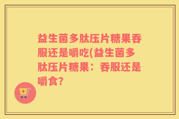益生菌多肽压片糖果吞服还是嚼吃(益生菌多肽压片糖果：吞服还是嚼食？
