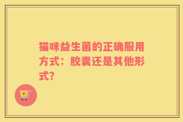 猫咪益生菌的正确服用方式:胶囊还是其他形式? 猫咪益生菌的正确服用方式:胶囊还是其他形式?