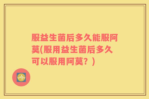 服益生菌后多久能服阿莫(服用益生菌后多久可以服用阿莫？)