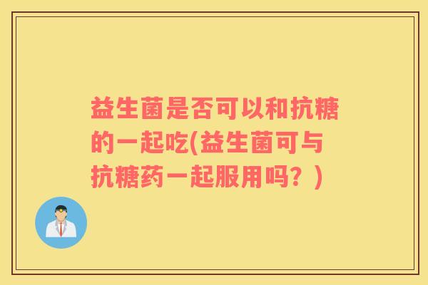 益生菌是否可以和抗糖的一起吃(益生菌可与抗糖药一起服用吗?) 益生菌是否可以和抗糖的一起吃(益生菌可与抗糖药一起服用吗?)