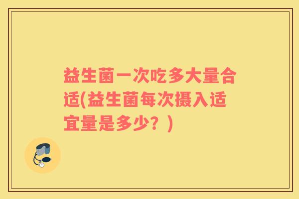 益生菌一次吃多大量合适(益生菌每次摄入适宜量是多少？)