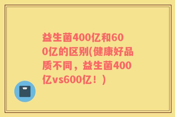 益生菌400亿和600亿的区别(健康好品质不同，益生菌400亿vs600亿！)