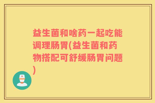 益生菌和啥药一起吃能调理肠胃(益生菌和搭配可舒缓肠胃问题)