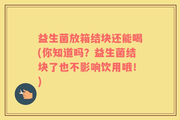 益生菌放箱结块还能喝(你知道吗？益生菌结块了也不影响饮用哦！)