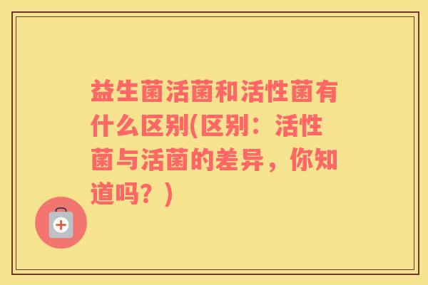 益生菌活菌和活性菌有什么区别(区别:活性菌与活菌的差异,你知道吗?) 益生菌活菌和活性菌有什么区别(区别:活性菌与活菌的差异,你知道吗?)