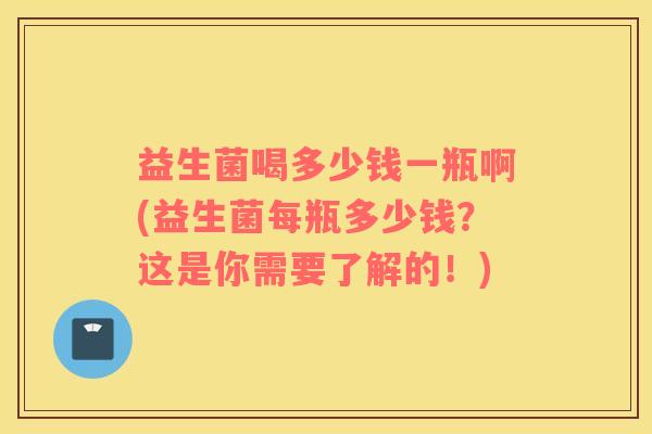 益生菌喝多少钱一瓶啊(益生菌每瓶多少钱？这是你需要了解的！)